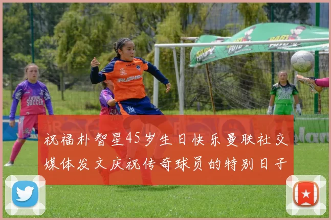 祝福朴智星45岁生日快乐曼联社交媒体发文庆祝传奇球员的特别日子