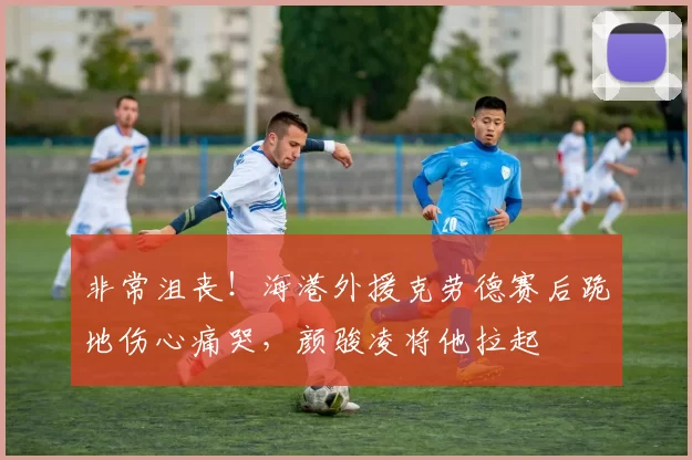 非常沮丧！海港外援克劳德赛后跪地伤心痛哭，颜骏凌将他拉起
