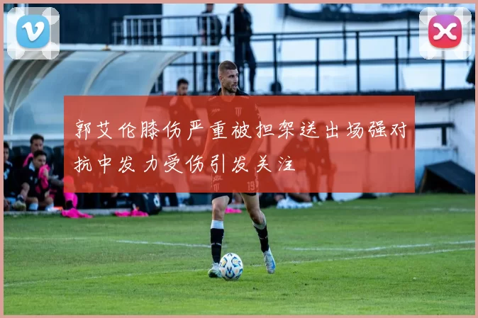 郭艾伦膝伤严重被担架送出场强对抗中发力受伤引发关注