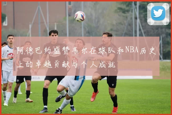 阿德巴约盛赞韦尔在球队和NBA历史上的卓越贡献与个人成就