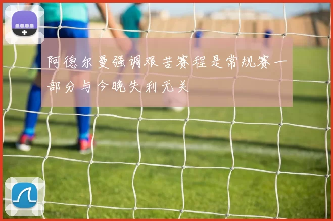 阿德尔曼强调艰苦赛程是常规赛一部分与今晚失利无关