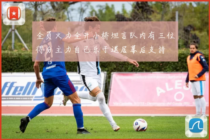 全员火力全开小桥坦言队内有三位得分主力自己乐于退居幕后支持