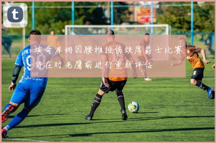 埃奇库姆因腰椎挫伤缺席爵士比赛将在对老鹰前进行重新评估