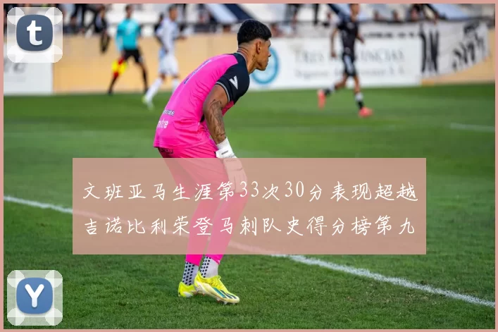 文班亚马生涯第33次30分表现超越吉诺比利荣登马刺队史得分榜第九位
