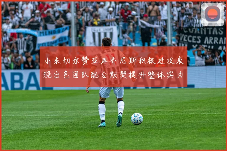 小米切尔赞亚库乔尼斯积极进攻表现出色团队配合默契提升整体实力