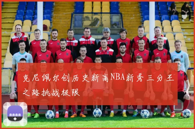 克尼佩尔创历史新高NBA新秀三分王之路挑战极限