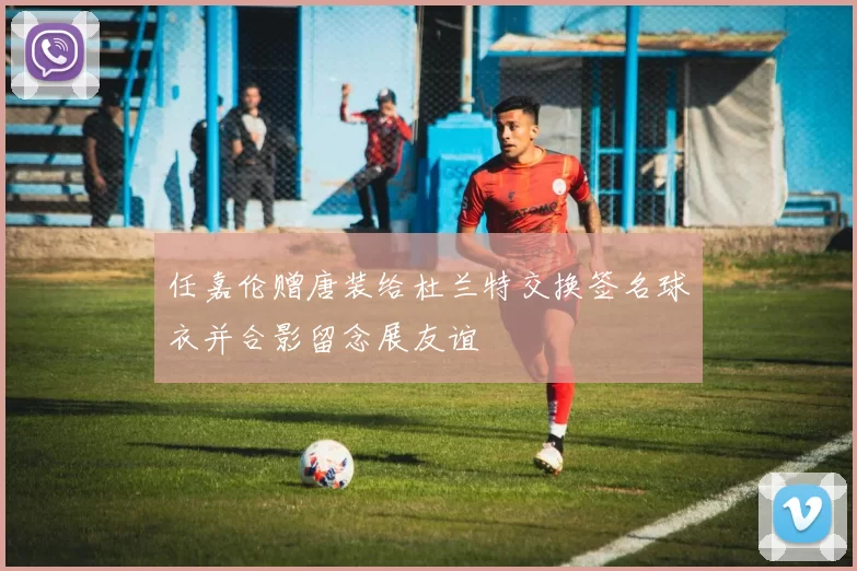 任嘉伦赠唐装给杜兰特交换签名球衣并合影留念展友谊