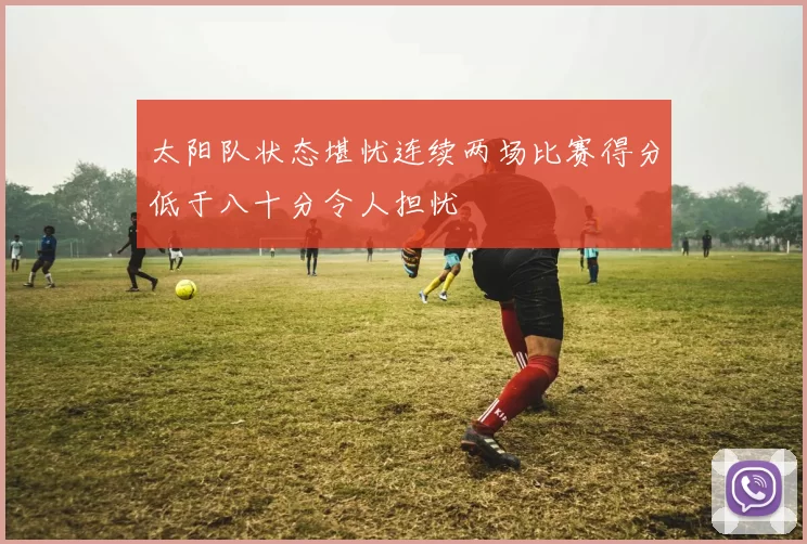 太阳队状态堪忧连续两场比赛得分低于八十分令人担忧