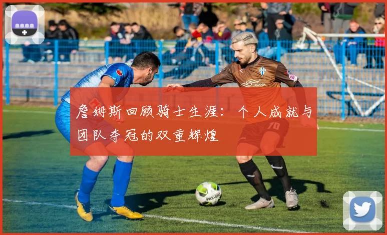 詹姆斯回顾骑士生涯：个人成就与团队夺冠的双重辉煌