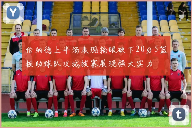 伦纳德上半场表现抢眼砍下20分5篮板助球队攻城拔寨展现强大实力