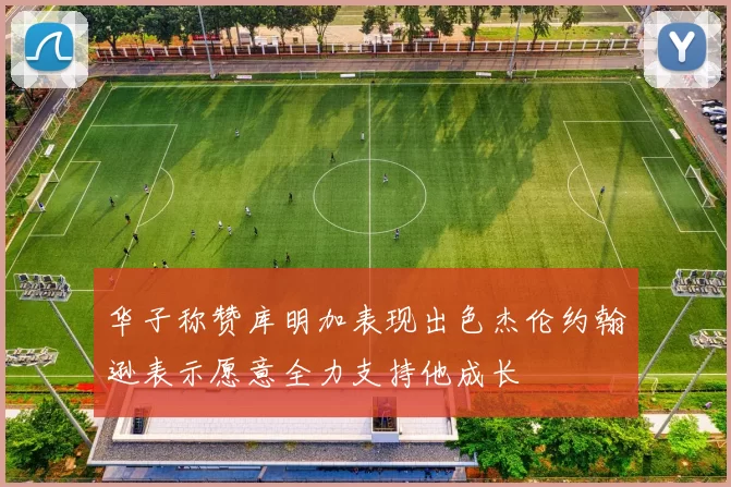 华子称赞库明加表现出色杰伦约翰逊表示愿意全力支持他成长