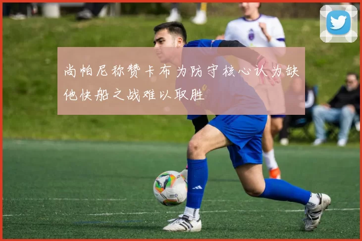 尚帕尼称赞卡布为防守核心认为缺他快船之战难以取胜