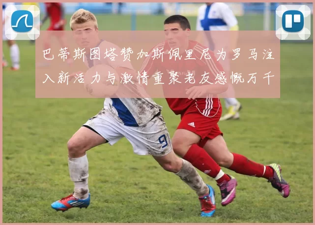 巴蒂斯图塔赞加斯佩里尼为罗马注入新活力与激情重聚老友感慨万千
