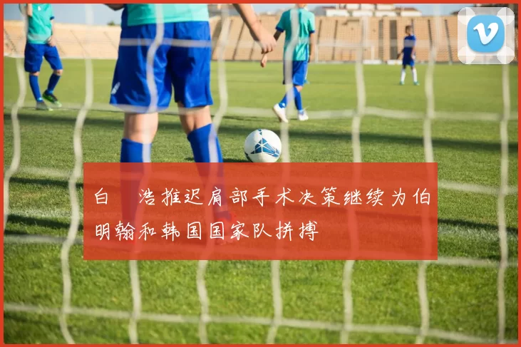 白昇浩推迟肩部手术决策继续为伯明翰和韩国国家队拼搏