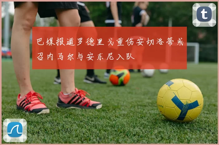 巴媒报道罗德里戈重伤安切洛蒂或召内马尔与安东尼入队