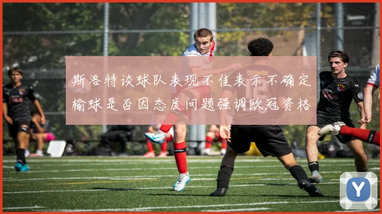 斯洛特谈球队表现不佳表示不确定输球是否因态度问题强调欧冠资格的重要性