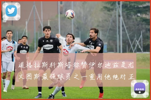 道格拉斯科斯塔称赞伊尔迪兹是尤文图斯最强球员之一重用他绝对正确