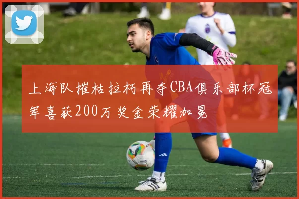 上海队摧枯拉朽再夺CBA俱乐部杯冠军喜获200万奖金荣耀加冕