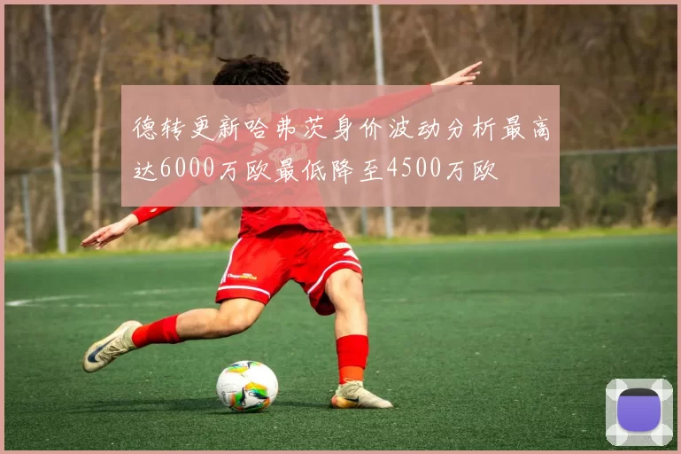 德转更新哈弗茨身价波动分析最高达6000万欧最低降至4500万欧